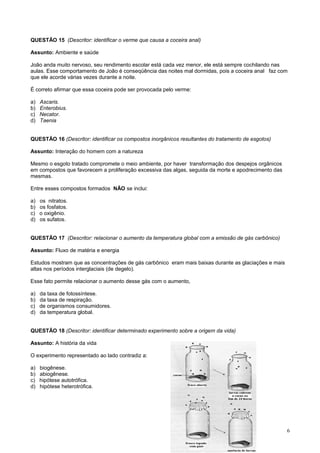 QUESTÃO 15 (Descritor: identificar o verme que causa a coceira anal)
Assunto: Ambiente e saúde
João anda muito nervoso, seu rendimento escolar está cada vez menor, ele está sempre cochilando nas
aulas. Esse comportamento de João é conseqüência das noites mal dormidas, pois a coceira anal faz com
que ele acorde várias vezes durante a noite.
É correto afirmar que essa coceira pode ser provocada pelo verme:
a) Ascaris.
b) Enterobius.
c) Necator.
d) Taenia
QUESTÃO 16 (Descritor: identificar os compostos inorgânicos resultantes do tratamento de esgotos)
Assunto: Interação do homem com a natureza
Mesmo o esgoto tratado compromete o meio ambiente, por haver transformação dos despejos orgânicos
em compostos que favorecem a proliferação excessiva das algas, seguida da morte e apodrecimento das
mesmas.
Entre esses compostos formados NÃO se inclui:
a) os nitratos.
b) os fosfatos.
c) o oxigênio.
d) os sufatos.
QUESTÃO 17 (Descritor: relacionar o aumento da temperatura global com a emissão de gás carbônico)
Assunto: Fluxo de matéria e energia
Estudos mostram que as concentrações de gás carbônico eram mais baixas durante as glaciações e mais
altas nos períodos interglaciais (de degelo).
Esse fato permite relacionar o aumento desse gás com o aumento,
a) da taxa de fotossíntese.
b) da taxa de respiração.
c) de organismos consumidores.
d) da temperatura global.
QUESTÃO 18 (Descritor: identificar determinado experimento sobre a origem da vida)
Assunto: A história da vida
O experimento representado ao lado contradiz a:
a) biogênese.
b) abiogênese.
c) hipótese autotrófica.
d) hipótese heterotrófica.
6
 