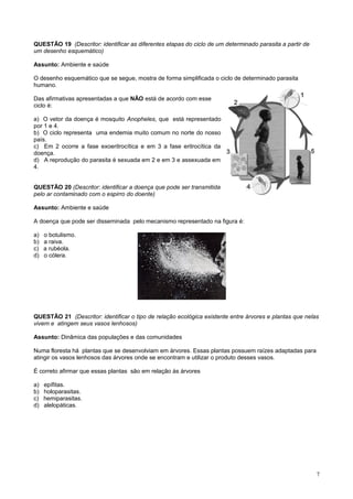 QUESTÃO 19 (Descritor: identificar as diferentes etapas do ciclo de um determinado parasita a partir de
um desenho esquemático)
Assunto: Ambiente e saúde
O desenho esquemático que se segue, mostra de forma simplificada o ciclo de determinado parasita
humano.
Das afirmativas apresentadas a que NÃO está de acordo com esse
ciclo é:
a) O vetor da doença é mosquito Anopheles, que está representado
por 1 e 4.
b) O ciclo representa uma endemia muito comum no norte do nosso
país.
c) Em 2 ocorre a fase exoeritrocítica e em 3 a fase eritrocítica da
doença.
d) A reprodução do parasita é sexuada em 2 e em 3 e assexuada em
4.
QUESTÃO 20 (Descritor: identificar a doença que pode ser transmitida
pelo ar contaminado com o espirro do doente)
Assunto: Ambiente e saúde
A doença que pode ser disseminada pelo mecanismo representado na figura é:
a) o botulismo.
b) a raiva.
c) a rubéola.
d) o cólera.
QUESTÃO 21 (Descritor: identificar o tipo de relação ecológica existente entre árvores e plantas que nelas
vivem e atingem seus vasos lenhosos)
Assunto: Dinâmica das populações e das comunidades
Numa floresta há plantas que se desenvolviam em árvores. Essas plantas possuem raízes adaptadas para
atingir os vasos lenhosos das árvores onde se encontram e utilizar o produto desses vasos.
É correto afirmar que essas plantas são em relação às árvores
a) epífitas.
b) holoparasitas.
c) hemiparasitas.
d) alelopáticas.
7
 