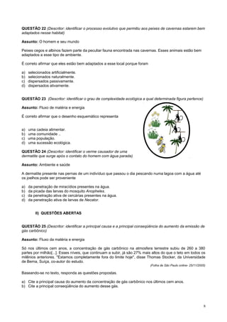 QUESTÃO 22 (Descritor: identificar o processo evolutivo que permitiu aos peixes de cavernas estarem bem
adaptados nesse habitat)
Assunto: O homem e seu mundo
Peixes cegos e albinos fazem parte da peculiar fauna encontrada nas cavernas. Esses animais estão bem
adaptados a esse tipo de ambiente.
É correto afirmar que eles estão bem adaptados a esse local porque foram
a) selecionados artificialmente.
b) selecionados naturalmente.
c) dispersados passivamente.
d) dispersados ativamente.
QUESTÃO 23 (Descritor: identificar o grau de complexidade ecológica a qual determinada figura pertence)
Assunto: Fluxo de matéria e energia
É correto afirmar que o desenho esquemático representa
a) uma cadeia alimentar.
b) uma comunidade ..
c) uma população.
d) uma sucessão ecológica.
QUESTÃO 24 (Descritor: identificar o verme causador de uma
dermatite que surge após o contato do homem com água parada)
Assunto: Ambiente e saúde
A dermatite presente nas pernas de um indivíduo que passou o dia pescando numa lagoa com a água até
os joelhos pode ser proveniente
a) da penetração de miracídios presentes na água.
b) da picada das larvas do mosquito Anopheles.
c) da penetração ativa de cercárias presentes na água.
d) da penetração ativa de larvas de Necator.
II) QUESTÕES ABERTAS
QUESTÃO 25 (Descritor: identificar a principal causa e a principal conseqüência do aumento da emissão de
gás carbônico)
Assunto: Fluxo da matéria e energia
Só nos últimos cem anos, a concentração de gás carbônico na atmosfera terrestre subiu de 260 a 380
partes por milhão[...]. Esses níveis, que continuam a subir, já são 27% mais altos do que o teto em todos os
milênios anteriores. "Estamos completamente fora do limite hoje", disse Thomas Stocker, da Universidade
de Berna, Suíça, co-autor do estudo.
(Folha de São Paulo online- 25/11/2005)
Baseando-se no texto, responda as questões propostas.
a) Cite a principal causa do aumento da concentração de gás carbônico nos últimos cem anos.
b) Cite a principal conseqüência do aumento desse gás.
8
 