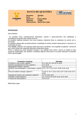 INTRODUÇÃO
Caro professor
As questões foram cuidadosamente elaboradas, visando o desenvolvimento das habilidades e
competências propostas pela coleção de livros.
As questões objetivas possuem uma única resposta, totalmente falsa ou verdadeira de acordo com o
enunciado.
As questões abertas além de desenvolverem a habilidade da escrita, também desenvolvem o raciocínio e a
criatividade do aluno.
Fique atento, professor! As respostas dadas pelo banco constituem uma sugestão de gabarito. Lembre-se
que o aluno poderá dar respostas diferentes e totalmente viáveis.
Tenho a certeza que essas questões tornarão o seu trabalho mais ameno. Use-as na íntegra ou faça
pequenas modificações, que atendam à realidade regional, afinal esse é um passo relevante no processo
ensino-aprendizagem.
Conteúdos / Capítulos Questões
O homem e o seu mundo: capítulo 1 Q. 2, Q.6, Q.7, Q.9, Q.13, Q.22
Grandes ecossistemas da Terra: capítulo 2 Q. 5, Q.39
Biogeografia brasileira: capítulo 3 Q.4, Q.8, Q.35
Dinâmica das populações e comunidades: capítulo
4
Q.10, Q.11, Q.14, Q.21, Q.29, Q.32, Q.36
Fluxo de matéria e energia: capítulo 5 Q.3,Q.12, Q.17, Q.23, Q.25, Q.27, Q.28, Q.30, Q.31,
Q.34,
Interação do homem com a natureza: capítulo 6 Q. 16, Q.26, Q.40
Ambiente e saúde:capítulo 7 Q 1, Q.15, Q.19, Q.20, Q.24, Q.33, Q.38
A história da vida:capítulo 8 Q.18, Q.37
Marília Dias Lages
1
BANCO DE QUESTÕES
Disciplina: Biologia
Série: 1ª
Segmento: Ensino Médio
Semestre: 1º/2006
Elaborador(a): Marília Dias Lages
 