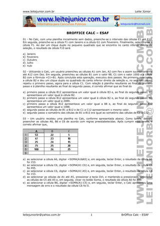 www.leitejunior.com.br Leite Júnior
BROFFICE CALC – ESAF
01 - No Calc, com uma planilha inicialmente sem dados, preenche-se o intervalo das células E1 até E10.
Em seguida, preenche-se a célula F1 com Janeiro e a célula G1 com Fevereiro. Finalmente, seleciona-se a
célula F1. Ao dar um clique duplo no pequeno quadrado que se encontra no canto inferior direito da
seleção, o resultado da célula F10 será
a) Janeiro
b) Fevereiro
c) Outubro
d) Julho
e) nulo
02 - Utilizando o Calc, um usuário preencheu as células A1 com Jan, A2 com Fev e assim sucessivamente
até A12 com Dez. Em seguida, preencheu as células B1 com o valor 88, C1 com o valor 1000 e a célula
B2 com a fórmula =C1+B1. Após concluída esta operação, executou dois passos. No primeiro, selecionou
a célula B2 e deu um clique duplo no quadrado do canto inferior direito da seleção e, no segundo passo,
repetiu o primeiro passo, agora para a célula C1. Com relação à planilha resultante ao final do primeiro
passo e à planilha resultante ao final do segundo passo, é correto afirmar que ao final do
a) primeiro passo a célula B12 apresentava um valor igual à célula B3 e, ao final do segundo passo, B3
apresentava um valor igual à célula B2.
b) primeiro passo a célula B12 apresentava um valor igual à célula B2 e, ao final do segundo passo, B3
apresentava um valor igual a 2089.
c) primeiro passo a célula B12 apresentava um valor igual a 88 e, ao final do segundo passo,B12
apresentava um valor igual a 1088.
d) segundo passo as células de B1 a B12 e de C1 a C12 apresentavam o mesmo valor.
e) segundo passo o somatório das células de B1 a B12 era igual ao somatório das células de C1 a C12.
03 – Um usuário recebeu uma planilha no Calc, conforme apresentada abaixo. Como tarefa, deveria
preencher as células A6, B6 e C6 de acordo com regras preestabelecidas. Após cumprir essa tarefa, é
correto afirmar que,
a) ao selecionar a célula A6, digitar =SOMA(A1&A5) e, em seguida, teclar Enter, o resultado da célula A6
foi 153.
b) ao selecionar a célula C6, digitar =SOMA(A1:C6) e, em seguida, teclar Enter, o resultado da célula C6
foi 495.
c) ao selecionar a célula C6, digitar =SOMA(A1:A5) e, em seguida, teclar Enter, o resultado da célula C6
foi 153.
d) ao selecionar as células de A1 até A5, pressionar a tecla Ctrl, e mantendo-a pressionada, selecionar
as células de C5 até A5 e, em seguida, clicar no botão Soma, o resultado da célula A6 foi 300.
e) ao selecionar a célula B6, digitar =SOMA(A1:C5) e, em seguida, teclar Enter, o Calc apresentou uma
mensagem de erro e o resultado da célula C6 foi 0.
leitejuniorbr@yahoo.com.br 1 BrOffice Calc - ESAF
 