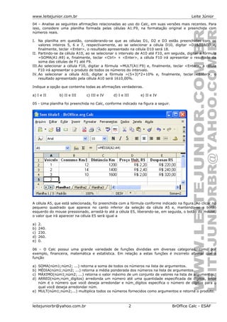 www.leitejunior.com.br Leite Júnior
04 – Analise as seguintes afirmações relacionadas ao uso do Calc, em suas versões mais recentes. Para
isso, considere uma planilha formada pelas células A1:F9, na formatação original e preenchida com
números reais.
I. Na planilha em questão, considerando-se que as células D1, D2 e D3 estão preenchidas com os
valores inteiros 5, 6 e 7, respectivamente, ao se selecionar a célula D10, digitar =D1&D2&D3 e,
finalmente, teclar <Enter>, o resultado apresentado na célula D10 será 18.
II. Partindo-se da célula A10, ao se selecionar o intervalo de A10 até F10, em seguida, digitar a fórmula
=SOMA(A1:A9) e, finalmente, teclar <Ctrl> + <Enter>, a célula F10 irá apresentar o resultado da
soma das células de F1 até F9.
III.Ao selecionar a célula F10, digitar a fórmula =MULT(A1:F9) e, finalmente, teclar <Enter>, a célula
F10 irá apresentar o produto de todos os números do intervalo.
IV. Ao selecionar a célula A10, digitar a fórmula =(5+3)*2+10% e, finalmente, teclar <Enter>, o
resultado apresentado pela célula A10 será 1610,00%.
Indique a opção que contenha todas as afirmações verdadeiras.
a) I e II b) II e III c) III e IV d) I e III e) II e IV
05 - Uma planilha foi preenchida no Calc, conforme indicado na figura a seguir.
A célula A5, que está selecionada, foi preenchida com a fórmula conforme indicado na figura. Ao clicar no
pequeno quadrado que aparece no canto inferior da seleção da célula A5 e, mantendo-se o botão
esquerdo do mouse pressionado, arrastá-lo até a célula E5, liberando-se, em seguida, o botão do mouse,
o valor que irá aparecer na célula E5 será igual a
a) 2.
b) 240.
c) 230.
d) 260.
e) 0.
06 – O Calc possui uma grande variedade de funções divididas em diversas categorias, como por
exemplo, financeira, matemática e estatística. Em relação a estas funções é incorreto afirmar que a
função
a) SOMA(núm1;núm2; ...) retorna a soma de todos os números na lista de argumentos.
b) MÉDIA(núm1;núm2; ...) retorna a média ponderada dos números na lista de argumentos.
c) MÁXIMO(núm1;núm2; ...) retorna o valor máximo de um conjunto de valores na lista de argumentos.
d) ARRED(núm;núm_dígitos) arredonda um número até uma quantidade especificada de dígitos, onde
núm é o número que você deseja arredondar e núm_dígitos especifica o número de dígitos para o
qual você deseja arredondar núm.
e) MULT(núm1;núm2;...) multiplica todos os números fornecidos como argumentos e retorna o produto.
leitejuniorbr@yahoo.com.br 2 BrOffice Calc - ESAF
 