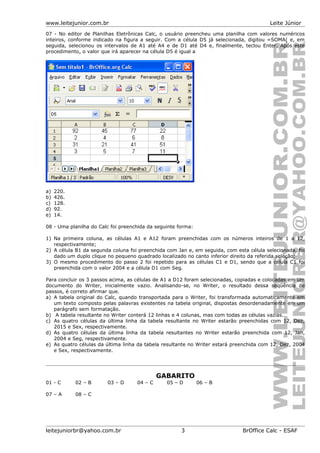 www.leitejunior.com.br Leite Júnior
07 - No editor de Planilhas Eletrônicas Calc, o usuário preencheu uma planilha com valores numéricos
inteiros, conforme indicado na figura a seguir. Com a célula D5 já selecionada, digitou =SOMA( e, em
seguida, selecionou os intervalos de A1 até A4 e de D1 até D4 e, finalmente, teclou Enter. Após este
procedimento, o valor que irá aparecer na célula D5 é igual a
a) 220.
b) 426.
c) 128.
d) 92.
e) 14.
08 - Uma planilha do Calc foi preenchida da seguinte forma:
1) Na primeira coluna, as células A1 e A12 foram preenchidas com os números inteiros de 1 a 12,
respectivamente;
2) A célula B1 da segunda coluna foi preenchida com Jan e, em seguida, com esta célula selecionada, foi
dado um duplo clique no pequeno quadrado localizado no canto inferior direito da referida seleção;
3) O mesmo procedimento do passo 2 foi repetido para as células C1 e D1, sendo que a célula C1 foi
preenchida com o valor 2004 e a célula D1 com Seg.
Para concluir os 3 passos acima, as células de A1 a D12 foram selecionadas, copiadas e colocadas em um
documento do Writer, inicialmente vazio. Analisando-se, no Writer, o resultado dessa seqüência de
passos, é correto afirmar que.
a) A tabela original do Calc, quando transportada para o Writer, foi transformada automaticamente em
um texto composto pelas palavras existentes na tabela original, dispostas desordenadamente em um
parágrafo sem formatação.
b) A tabela resultante no Writer conterá 12 linhas e 4 colunas, mas com todas as células vazias.
c) As quatro células da última linha da tabela resultante no Writer estarão preenchidas com 12, Dez,
2015 e Sex, respectivamente.
d) As quatro células da última linha da tabela resultantes no Writer estarão preenchida com 12, Jan,
2004 e Seg, respectivamente.
e) As quatro células da última linha da tabela resultante no Writer estará preenchida com 12, Dez, 2004
e Sex, respectivamente.
GABARITO
01 - C 02 – B 03 – D 04 – C 05 – D 06 – B
07 – A 08 – C
leitejuniorbr@yahoo.com.br 3 BrOffice Calc - ESAF
 