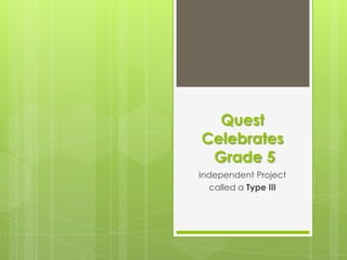 Quest
Celebrates
 Grade 5
Independent Project
  called a Type III
 