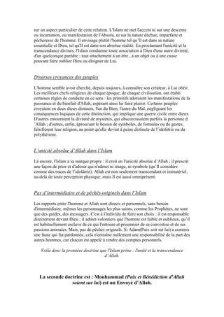 sur un aspect particulier de cette relation. L'Islam ne met l'accent ni sur une descente
ou incarnation, ou manifestation de l'Absolu, ni sur la nature déchue, imparfaite et
pécheresse de l'homme. Il envisage plutôt l'homme tel qu’Il est dans sa nature
essentielle et Dieu, tel qu'Il est dans son absolue réalité. En proclamant l'unicité et la
transcendance divines, l'Islam condamne toute association à Dieu d'une autre divinité,
d'un quelconque parèdre ; tout attachement à un être , à un objet ou à une cause
pouvant faire oublier Dieu ou éloigner de Lui.
Diverses croyances des peuples
L'homme semble avoir cherché, depuis toujours, à connaître son créateur, à Lui obéir.
Les meilleurs chefs religieux de chaque époque, de chaque civilisation, ont établi
certaines règles de conduite en ce sens : les primitifs adoraient les manifestations de la
puissance et du bienfait d'Allah, espérant ainsi lui faire plaisir. Certains peuples
croyaient en deux dieux distincts, l'un du Bien, l'autre du Mal, négligeant les
conséquences logiques de cette distinction, qui implique une guerre civile entre dieux.
D'autres entouraient la divinité de mystères, qui obscurcissaient parfois la personne d
’Allah ; d'autres, enfin, éprouvant le besoin de symboles, de formules ou de gestes,
falsifièrent leur religion, au point qu'elle devint à peine distincte de l’idolâtrie ou du
polythéisme.
L’unicité absolue d’Allah dans l’Islam
Là encore, l'Islam a sa marque propre : il croit en l'unicité absolue d’Allah ; il prescrit
une façon de prier et d'adorer qui n'admet ni image, ni symbole (qu’Il considère
comme des traces de l’idolâtrie). Allah est non seulement transcendant et immatériel,
au-delà de toute perception physique, mais Il est aussi omniprésent.
Pas d’intermédiaire et de péchés originels dans l’Islam
Les rapports entre l'homme et Allah sont directs et personnels, sans besoin
d'intermédiaire, mêmes les personnages les plus saints, comme les Prophètes, ne sont
que des guides, des messagers. C'est à l'individu de faire son choix : il est responsable
directement devant Dieu ; il admet volontiers que l'homme est faible et oublieux, qu’il
est habituellement esclave de ce qui l'entoure et prisonnier de sa convoitise et de ses
passions animales. Mais, pas de péchés originels. Si Adam(Paix soit sut lui) a commis
une faute qui fut pardonnée, cela n'entraîne nullement une responsabilité de la part des
autres hommes, car chacun est appelé à rendre des comptes personnels.
Voilà donc la première doctrine que l'Islam prône : l'unité et la transcendance
d’Allah.
La seconde doctrine est : Mouhammad (Paix et Bénédiction d'Allah
soient sur lui) est un Envoyé d’Allah.
 