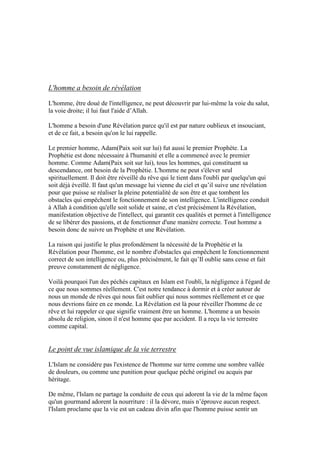 L'homme a besoin de révélation
L'homme, être doué de l'intelligence, ne peut découvrir par lui-même la voie du salut,
la voie droite; il lui faut l'aide d’Allah.
L'homme a besoin d'une Révélation parce qu'il est par nature oublieux et insouciant,
et de ce fait, a besoin qu'on le lui rappelle.
Le premier homme, Adam(Paix soit sur lui) fut aussi le premier Prophète. La
Prophétie est donc nécessaire à l'humanité et elle a commencé avec le premier
homme. Comme Adam(Paix soit sur lui), tous les hommes, qui constituent sa
descendance, ont besoin de la Prophétie. L'homme ne peut s'élever seul
spirituellement. Il doit être réveillé du rêve qui le tient dans l'oubli par quelqu'un qui
soit déjà éveillé. Il faut qu'un message lui vienne du ciel et qu’il suive une révélation
pour que puisse se réaliser la pleine potentialité de son être et que tombent les
obstacles qui empêchent le fonctionnement de son intelligence. L'intelligence conduit
à Allah à condition qu'elle soit solide et saine, et c'est précisément la Révélation,
manifestation objective de l'intellect, qui garantit ces qualités et permet à l'intelligence
de se libérer des passions, et de fonctionner d'une manière correcte. Tout homme a
besoin donc de suivre un Prophète et une Révélation.
La raison qui justifie le plus profondément la nécessité de la Prophétie et la
Révélation pour l'homme, est le nombre d'obstacles qui empêchent le fonctionnement
correct de son intelligence ou, plus précisément, le fait qu’Il oublie sans cesse et fait
preuve constamment de négligence.
Voilà pourquoi l'un des péchés capitaux en Islam est l'oubli, la négligence à l'égard de
ce que nous sommes réellement. C'est notre tendance à dormir et à créer autour de
nous un monde de rêves qui nous fait oublier qui nous sommes réellement et ce que
nous devrions faire en ce monde. La Révélation est là pour réveiller l'homme de ce
rêve et lui rappeler ce que signifie vraiment être un homme. L'homme a un besoin
absolu de religion, sinon il n'est homme que par accident. Il a reçu la vie terrestre
comme capital.
Le point de vue islamique de la vie terrestre
L'Islam ne considère pas l'existence de l'homme sur terre comme une sombre vallée
de douleurs, ou comme une punition pour quelque péché originel ou acquis par
héritage.
De même, l'Islam ne partage la conduite de ceux qui adorent la vie de la même façon
qu'un gourmand adorent la nourriture : il la dévore, mais n’éprouve aucun respect.
l'Islam proclame que la vie est un cadeau divin afin que l'homme puisse sentir un
 