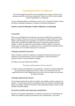 Les pratiques de la vie religieuse
Il est bon de rappeler que l'Islam est non seulement une croyance, mais aussi une
pratique spirituelle aussi bien que temporelle. l'Islam est en effet un code complet
destiné à réglementer la vie humaine.
Un jour, Mouhammad(Paix et bénédiction soient sur lui) , Prophète de l'Islam, résuma
lui-même les pratiques religieuses, en réponse à la question de quelqu'un :
la prière, le jeune du Ramadan, l’aumône obligatoire, et le pèlerinage.
1) La prière
Elle est un acte d'adoration, de soumission, de recours à Allah dont on recherche la
grâce et l'intimité. Dans son souci de créer l'atmosphère du règne d'Allah sur la terre,
l'Islam a prescrit chaque jour cinq prières en commun à cinq moments différents,
offrant ainsi au fidèle la possibilité d'être toujours et partout en présence de son
créateur : à l'aube, au moment où le soleil quitte le zénith et décline, au milieu de
l’après-midi, au crépuscule, et au début de la nuit. Le sentiment de la présence divine,
à tout instant, est un excellent soutien pour la conscience.
Avantages spirituels de la prière
Grâce à la prière, on devient scrupuleux, on acquiert de la force pour résister aux
tentations et de la fermeté dans ce que l'on entreprend. L’âme devient fière et
n'éprouve devant le mal que répulsion et dégoût.
C'est dans ce sens que le Qour’aane affirme :
"En vérité, la prière préserve du vice et du mal "
La prière consiste essentiellement en trois éléments : d'abord, le sentiment d'humilité
devant la présence majestueuse de Dieu, ensuite, la reconnaissance de cette
supériorité divine et enfin l'adoption pour son corps et tous ses organes de la posture
de respect nécessaire.
Avantages matériels de la prière
Tel est l'aspect spirituel de la prière. Ses utilités sont multiples, même au point de vue
matériel : il réunit cinq fois par jour les habitants d'une ville, donne la possibilité d'une
détente de quelques minutes et rassemble les plus grands personnages comme les plus
humbles, en parfaite égalité.
Les prières en dehors des cinq prières quotidiennes
Hormis ces cinq prières quotidiennes, le vendredi, au moment où le soleil décline du
zénith est accomplie un prière qui possède un sens communautaire ; elle revêt le
 