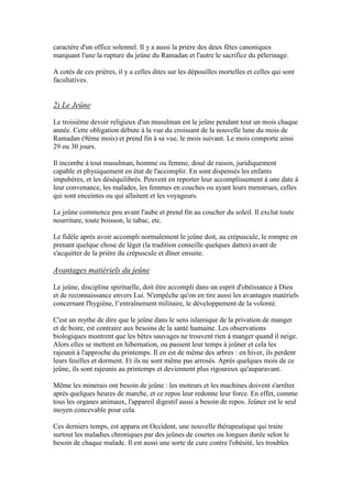 caractère d'un office solennel. Il y a aussi la prière des deux fêtes canoniques
marquant l'une la rupture du jeûne du Ramadan et l'autre le sacrifice du pèlerinage.
A cotés de ces prières, il y a celles dites sur les dépouilles mortelles et celles qui sont
facultatives.
2) Le Jeûne
Le troisième devoir religieux d'un musulman est le jeûne pendant tout un mois chaque
année. Cette obligation débute à la vue du croissant de la nouvelle lune du mois de
Ramadan (9ème mois) et prend fin à sa vue, le mois suivant. Le mois comporte ainsi
29 ou 30 jours.
Il incombe à tout musulman, homme ou femme, doué de raison, juridiquement
capable et physiquement en état de l'accomplir. En sont dispensés les enfants
impubères, et les déséquilibrés. Peuvent en reporter leur accomplissement à une date à
leur convenance, les malades, les femmes en couches ou ayant leurs menstrues, celles
qui sont enceintes ou qui allaitent et les voyageurs.
Le jeûne commence peu avant l'aube et prend fin au coucher du soleil. Il exclut toute
nourriture, toute boisson, le tabac, etc.
Le fidèle après avoir accompli normalement le jeûne doit, au crépuscule, le rompre en
prenant quelque chose de léger (la tradition conseille quelques dattes) avant de
s'acquitter de la prière du crépuscule et dîner ensuite.
Avantages matiériels du jeûne
Le jeûne, discipline spirituelle, doit être accompli dans un esprit d'obéissance à Dieu
et de reconnaissance envers Lui. N'empêche qu'on en tire aussi les avantages matériels
concernant l'hygiène, l’entraînement militaire, le développement de la volonté.
C'est un mythe de dire que le jeûne dans le sens islamique de la privation de manger
et de boire, est contraire aux besoins de la santé humaine. Les observations
biologiques montrent que les bêtes sauvages ne trouvent rien à manger quand il neige.
Alors elles se mettent en hibernation, ou passent leur temps à jeûner et cela les
rajeunit à l'approche du printemps. Il en est de même des arbres : en hiver, ils perdent
leurs feuilles et dorment. Et ils ne sont même pas arrosés. Après quelques mois de ce
jeûne, ils sont rajeunis au printemps et deviennent plus rigoureux qu'auparavant.
Même les minerais ont besoin de jeûne : les moteurs et les machines doivent s'arrêter
après quelques heures de marche, et ce repos leur redonne leur force. En effet, comme
tous les organes animaux, l'appareil digestif aussi a besoin de repos. Jeûner est le seul
moyen concevable pour cela.
Ces derniers temps, est apparu en Occident, une nouvelle thérapeutique qui traite
surtout les maladies chroniques par des jeûnes de courtes ou longues durée selon le
besoin de chaque malade. Il est aussi une sorte de cure contre l'obésité, les troubles
 