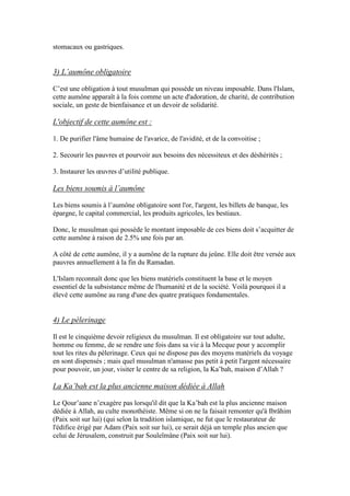 stomacaux ou gastriques.
3) L’aumône obligatoire
C’est une obligation à tout musulman qui possède un niveau imposable. Dans l'Islam,
cette aumône apparaît à la fois comme un acte d'adoration, de charité, de contribution
sociale, un geste de bienfaisance et un devoir de solidarité.
L'objectif de cette aumône est :
1. De purifier l'âme humaine de l'avarice, de l'avidité, et de la convoitise ;
2. Secourir les pauvres et pourvoir aux besoins des nécessiteux et des déshérités ;
3. Instaurer les œuvres d’utilité publique.
Les biens soumis à l’aumône
Les biens soumis à l’aumône obligatoire sont l'or, l'argent, les billets de banque, les
épargne, le capital commercial, les produits agricoles, les bestiaux.
Donc, le musulman qui possède le montant imposable de ces biens doit s’acquitter de
cette aumône à raison de 2.5% une fois par an.
A côté de cette aumône, il y a aumône de la rupture du jeûne. Elle doit être versée aux
pauvres annuellement à la fin du Ramadan.
L'Islam reconnaît donc que les biens matériels constituent la base et le moyen
essentiel de la subsistance même de l'humanité et de la société. Voilà pourquoi il a
élevé cette aumône au rang d'une des quatre pratiques fondamentales.
4) Le pèlerinage
Il est le cinquième devoir religieux du musulman. Il est obligatoire sur tout adulte,
homme ou femme, de se rendre une fois dans sa vie à la Mecque pour y accomplir
tout les rites du pèlerinage. Ceux qui ne dispose pas des moyens matériels du voyage
en sont dispensés ; mais quel musulman n'amasse pas petit à petit l'argent nécessaire
pour pouvoir, un jour, visiter le centre de sa religion, la Ka’bah, maison d’Allah ?
La Ka’bah est la plus ancienne maison dédiée à Allah
Le Qour’aane n’exagère pas lorsqu'il dit que la Ka’bah est la plus ancienne maison
dédiée à Allah, au culte monothéiste. Même si on ne la faisait remonter qu'à Ibrâhim
(Paix soit sur lui) (qui selon la tradition islamique, ne fut que le restaurateur de
l'édifice érigé par Adam (Paix soit sur lui), ce serait déjà un temple plus ancien que
celui de Jérusalem, construit par Souleïmâne (Paix soit sur lui).
 