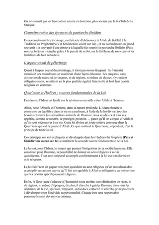 On ne connaît pas un lieu cultuel encore en fonction, plus ancien que la Ka’bah de la
Mecque.
Commémoration des épreuves du patriarche Ibrâhim
En accomplissant le pèlerinage, on fait acte d'obéissance à Allah, de fidélité à la
Tradition du Prophète(Paix et bénédiction soient sur lui) , et on commémore un grand
souvenir : le souvenir d'une épreuve à laquelle fut soumis le patriarche Ibrâhim (Paix
soit sur lui),son triomphe grâce à la pureté de sa foi, sur la faiblesse de son cœur et les
tentations de tout séducteur.
L’aspect social du pèlerinage
Quant à l'aspect social du pèlerinage, il n'est pas moins frappant : la fraternité
mondiale des musulmans se manifeste d'une façon éclatante : les croyants, sans
distinction de races, ni de langues, ni de régions, ni même de classes, s'y rendent
obligatoirement, se mêlent en la plus parfaite égalité fraternelle et font leur devoir
religieux en commun.
Qour’aane et Hadices : sources fondamentales de la Loi
En résumé, l'Islam est fondé sur la relation universelle entre Allah et l'homme :
Allah, reste l'Absolu et l'homme, dans sa nature profonde. L'Islam cherche à
construire un équilibre dans la vie en canalisant, à l'aide de la loi divine, tous les
besoins et toutes les inclinations naturels de l'homme, tous ses désirs et tous ses
appétits, comme se nourrir, se protéger, procréer, ... parce qu’Il les a reçus d’Allah et
qu'ils sont nécessaires à sa vie. Cette loi divine est toute entière contenue dans le
Qour’aane qui est la parole d’Allah. Ce que contient le Qour’aane, cependant, c'est le
principe de toute la loi.
Ces principes ont été expliquées et développés dans les Hadices du Prophète (Paix et
bénédiction soient sur lui) constituent la seconde source fondamentale de la Loi.
La loi est, pour l'Islam, le moyen qui permet l'intégration de la société humaine. Elle
constitue, pour l'homme, la possibilité de donner un sens religieux à sa vie
quotidienne. Tout acte temporel accomplit conformément à la loi est transformé en
acte religieux.
La loi fait l'acte de gagner son pain quotidien un acte religieux qu’un musulman doit
accomplir en sachant que ce qu’Il fait est agréable à Allah et obligatoire au même titre
que les devoirs spécifiquement religieux.
Enfin, le Qour’aane s'adresse à l'humanité toute entière, sans distinction de races, ni
de régions, ni même d’époques; de plus, il cherche à guider l'homme dans tous les
domaines de la vie, spirituel, temporel, individuel, collectif. Il cherche principalement
à développer chez l'individu sa personnalité. Chaque être sera responsable
personnellement devant son créateur.
 