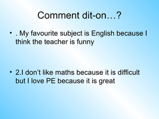 Comment dit-on…?
• . My favourite subject is English because I
think the teacher is funny
• 2.I don’t like maths because it is difficult
but I love PE because it is great
 