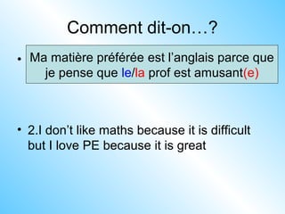 Comment dit-on…?
• 1. My favourite subject is English because
I think the teacher is funny
• 2.I don’t like maths because it is difficult
but I love PE because it is great
Ma matière préférée est l’anglais parce que
je pense que le/la prof est amusant(e)
 