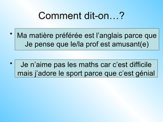Comment dit-on…?
• 1. My favourite subject is English because
I think the teacher is funny
• 2.I don’t like maths because it is difficult
but I love PE because it is great
Ma matière préférée est l’anglais parce que
Je pense que le/la prof est amusant(e)
Je n’aime pas les maths car c’est difficile
mais j’adore le sport parce que c’est génial
 