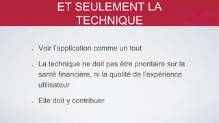 ET SEULEMENT LA TECHNIQUE 
Voir l’application comme un tout 
La technique ne doit pas être prioritaire sur la 
santé financière, ni la qualité de l’expérience 
utilisateur 
Elle doit y contribuer 
 
