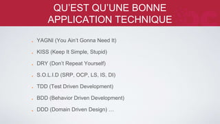 QU’EST QU’UNE BONNE APPLICATION 
TECHNIQUE 
YAGNI (You Ain’t Gonna Need It) 
KISS (Keep It Simple, Stupid) 
DRY (Don’t Repeat Yourself) 
S.O.L.I.D (SRP, OCP, LS, IS, DI) 
TDD (Test Driven Development) 
BDD (Behavior Driven Development) 
DDD (Domain Driven Design) … 
 