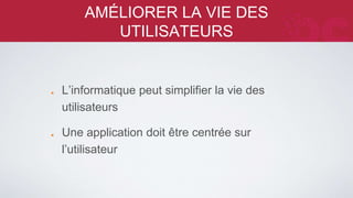 AMÉLIORER LA VIE DES UTILISATEURS 
L’informatique peut simplifier la vie des 
utilisateurs 
Une application doit être centrée sur 
l’utilisateur 
 