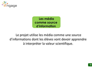 10
Le projet utilise les média comme une source
d’informations dont les élèves vont devoir apprendre
à interpréter la valeur scientifique.
Les média
comme source
d’information
 