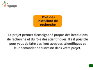 11
Le projet permet d’enseigner à propos des institutions
de recherche et du rôle des scientifiques. Il est possible
pour vous de faire des liens avec des scientifiques et
leur demander de s’investir dans votre projet.
Rôle des
institutions de
recherche
 