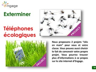14
Exterminer
Téléphones
écologiques
Nous proposons 3 projets “clés en main” pour vous et votre classe. Vous
pouvez aussi choisir le fait de concevoir votre propre projet. Vous pourrez
trouver plus d’informations à ce propos sur le site internet d’Engage.
Nourrir
l’humanité
 