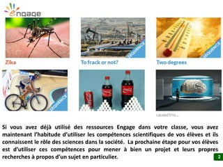 2
Si vous avez déjà utilisé des ressources Engage dans votre classe, vous avez
maintenant l’habitude d’utiliser les compétences scientifiques de vos élèves et
ils connaissent le rôle des sciences dans la société. La prochaine étape pour
vos élèves est d’utiliser ces compétences pour mener à bien un projet et leurs
propres recherches à propos d’un sujet en particulier.
 