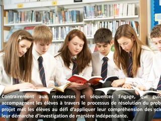 4
Contrairement aux ressources et séquences Engage, qui guiden
accompagnent les élèves à travers le processus de résolution
problème, le projet met les élèves au défi d’appliquer
compréhension des sciences et leur démarche d’investigation de man
indépendante.
 