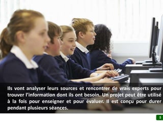 5
Ils vont analyser leurs sources et rencontrer de vrais experts pour
trouver l’information dont ils ont besoin. Un projet peut être utilisé
à la fois pour enseigner et pour évaluer. Il est conçu pour durer
pendant sur plusieurs séances.
 