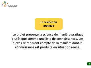 9
Le projet présente la science de manière pratique
plutôt que comme une liste de connaissances. Les
élèves se rendront compte de la manière dont la
connaissance est produite en situation réelle.
La science en
pratique
 