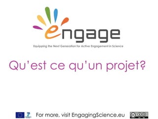 For more, visit EngagingScience.eu
Qu’est ce qu’un projet
ENGAGE ?
Aider les nouvelles générations à s’impliquer dans les enjeux des sciences
Pour en savoir plus, visiter EngagingScience.eu
 