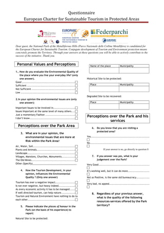 Questionnaire
European Charter for Sustainable Tourism in Protected Areas
Dear guest, the National Park of the Metalliferous Hills (Parco Nazionale delle Colline Metallifere) is candidated for
the European Charter for Sustainable Tourism. Conjugate development of Tourism and Environment protection means
concretely promote the Territory. Through your answers at these questions you will be able to actively contribute to the
success of the initiative. Thank you.
Personal Values and Perceptions
1.. How do you evaluate the Environmental Quality of
the place where you live your everyday life? (only
one answer).
Good ..........................................................
Sufficient ....................................................
Not Sufficient ...............................................
Low ...........................................................
2.In your opinion the environmental issues are (only
one answer):
Important Issues to be involved in........................
Issues Important at the same level of many others....
Just a momentary Fashion ................................
I don’t know..................................................
Perceptions over the Park Area
3. What are in your opinion, the
environmental issues that are more at
Risk within the Park Area?
Air, Water, Soil..............................................
Plants and Animals..........................................
Landscape....................................................
Villages, Mansions, Churches, Monuments..............
The Old Mines................................................
Other (Specify)__________________________________
4. How the Tourism Development, in your
opinion, influences the Environmental
Quality ? (Only one answer)
Tourism has ever a negative impact.....................
Is not ever negative, but heavy indeed..................
As every economic activity it has to be managed......
If well directed tourism, can help nature...............
Tourism and Natural Environment have nothing to do to
each other....................................................
5. Please Indicate the places of honour in the
Park (on the basis of his experience) to
report:
Natural Site to be protected:
Name of the place Municipality
Historical Site to be protected:
Place Municipality
Degraded Site to be recovered:
Place Municipality
Perceptions over the Park and his
services
6. Do you know that you are visiting a
protected area?
Yes................................................................

No.................................................................

If your answer is no, go directly to question 8
7. If you answer was yes, what is your
judgement over the Park?
Very Good........................................................

It’s working well, but it can do more.......................

Not so Positive, is the same old bureaucracy..............

Very bad, no appeal............................................

8. Regardless of your previous answer,
what is the quality of the following
resources-services offered by the Park
territory?
 