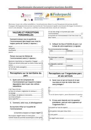 Questionnaire document européen tourisme durable
Bienvenus, le parc des collines métallifères s’est présenté pour obtenir la carte Européenne du tourisme durable .
Conjuguer développement du tourisme et protection de l’environnement signifie concrètement développer le territoire à
travers cette demande : Vous pourrez contribuer activement alla bonne réussite de l’initiative.
VALEURS ET PERCEPTIONS
PERSONNELLES
Comment évaluez vous la qualité de
l’environnement dans lequel vous vivez la
majeur partie de l’année (1 réponse )
bonne .........................................................
suffisante ....................................................
Insuffisante ..................................................
pauvre ........................................................
Pensez vous que les thèmes de
l’environnement soient (1 réponse )
Questions importantes sur lesquelles s’engager .......
Choses qui doivent préoccuper au meme niveau que les
autres.........................................................
Le fruit de modes passagères.............................
Je ne ais pas.................................................
Perceptions sur le territoire du
parc
1. Quels sont les composants de
l’environnement qui risquent la majeur
dégradation dans le parc des collines
métallifères
L’air l’eau et le sol..........................................
La flore et la faune ( végétation et animaux ).........
Le paysage....................................................
Les villages, les églises et monuments...................
Les mines antiques..........................................
Autre (spécifier )____________________________
2. Comment, selon vous, le développement
Du tourisme influe sur la qualité de
l’environnement
Le tourisme a toujours un impact négatif 
Pas toujours négatif meme s’il reste grave.............
Comme toutes les activités économiques va bien gérée
.................................................................
S’il est bien dirigé, le tourisme peut aider
l’environnement ............................................
Le tourisme et l’environnement n’ont rien à voir l’un
avec l’autre..................................................
3. Indiquer les lieux d’intérêts du parc ( sur
la base de votre expérience ) à signaler
Site environnemental à protéger
Lieu Commune
Site historique à valoriser
Lieu Commune
Site dégradé a valoriser
Lieu Commune
Perceptions sur l’organisme parc
et ses services
4. Savez vous ce qui se trouve et ce que
vous etes en train de visiter dans une
zone protégée ?
oui.................................................................

Non................................................................

En cas de réponse négative , passer directement à la question
n°8
5. Si vous avez répondu oui à la question
précédente ,quel est votre jugement sur
l’organisme Parc ?
Très positif sur tous les aspects .............................

Bonne gestion mais peut mieux faire .......................

Pas très positif..................................................

Très négatif sana recours .....................................

 