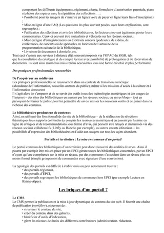 comportant les différents équipements, règlement, charte, formulaire d’autorisation parentale, plans 
et photos des espaces avec la répartition des collections… ; 
• Possibilité pour les usagers de s’inscrire en ligne (voire de payer en ligne leurs frais d’inscription) 
; 
• Mise en ligne d’une FAQ (Les questions les plus souvent posées, avec leurs explications, sont 
regroupées) ; 
• Publication des sélections et avis des bibliothécaires, les lecteurs pouvant également poster leurs 
commentaires. Ceux-ci peuvent être mutualisés et véhiculés sur les réseaux sociaux ; 
• Mise en ligne d’enregistrements ou d’extraits sonores (podcasts), de vidéos, de 
conférences, de concerts ou de spectacles en fonction de l’actualité de la 
programmation culturelle de la bibliothèque, 
• Livraison de documents à domicile, etc. 
Tout ceci s’ajoute aux services à distance déjà souvent proposés via l’OPAC du SIGB, tels 
que la consultation du catalogue et du compte lecteur avec possibilité de prolongation et de réservation de 
documents. Ils sont ainsi maintenus mais rendus accessibles sous une forme enrichie et plus performante 
Des pratiques professionnelles renouvelées 
De l’acquéreur au médiateur 
Les pratiques professionnelles se renouvellent dans un contexte de transition numérique 
(abondance de l’information, nouvelles attentes du public), même si les missions d’accès à la culture et à 
l’information demeurent 
Il s’agit alors de s’emparer et de se servir des outils issus des technologies numériques et des usages de 
l’internet – des sites des bibliothèques en passant par les réseaux sociaux ou autres blogs – tout en 
prévoyant de former le public pour lui permettre de savoir utiliser les nouveaux outils et de puiser dans la 
richesse des contenus. 
Le bibliothécaire producteur de contenus 
Ainsi, en utilisant des fonctionnalités du site de la bibliothèque – de la réalisation de sélections 
thématiques tous supports confondus (y compris les ressources numériques) en passant par la mise en 
ligne de critiques et de recommandations sous forme d’avis, qui peuvent être relayés et mutualisés via des 
réseaux sociaux collaboratifs (Libfly ou Babelio par exemple), ou autres encarts éditoriaux – les 
possibilités d’expression des bibliothécaires et d’aide aux usagers sur tous les sujets abondent. 
Portails et territoires : La mise en commun d’un portail 
Le portail commun des bibliothèques d’un territoire peut donc recouvrer des réalités diverses. Ainsi il 
pourra par exemple être mis en place par un EPCI gérant toutes les bibliothèques concernées, par un EPCI 
n’ayant qu’une compétence sur la mise en réseau, par des communes s’associant dans un réseau plus ou 
moins formel (simple groupement de commandes avec signature d’une convention). 
La typologie des portails est difficile à établir mais on peut notamment trouver : 
• des portails régionaux, 
• des portails d’EPCI, 
• des portails regroupant les bibliothèques de communes hors EPCI (par exemple Lectura en 
Rhône-Alpes). 
Les briques d’un portail ? 
Le CMS 
Le CMS permet la publication et la mise à jour dynamique du contenu du site web. Il fournit une chaîne 
de publication (workflow), et permet de : 
• structurer le contenu du site, 
• créer du contenu dans des gabarits, 
• bénéficier d’outils d’indexation, 
• gérer les niveaux de droits des différents contributeurs (administrateur, rédacteur, 
 