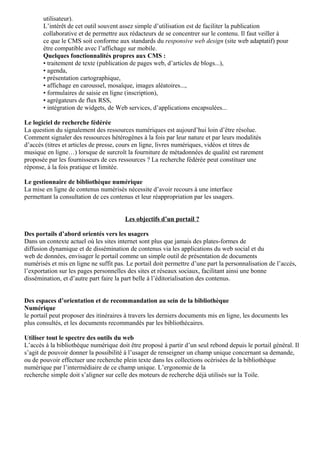 utilisateur). 
L’intérêt de cet outil souvent assez simple d’utilisation est de faciliter la publication 
collaborative et de permettre aux rédacteurs de se concentrer sur le contenu. Il faut veiller à 
ce que le CMS soit conforme aux standards du responsive web design (site web adaptatif) pour 
être compatible avec l’affichage sur mobile. 
Quelques fonctionnalités propres aux CMS : 
• traitement de texte (publication de pages web, d’articles de blogs...), 
• agenda, 
• présentation cartographique, 
• affichage en caroussel, mosaïque, images aléatoires..., 
• formulaires de saisie en ligne (inscription), 
• agrégateurs de flux RSS, 
• intégration de widgets, de Web services, d’applications encapsulées... 
Le logiciel de recherche fédérée 
La question du signalement des ressources numériques est aujourd’hui loin d’être résolue. 
Comment signaler des ressources hétérogènes à la fois par leur nature et par leurs modalités 
d’accès (titres et articles de presse, cours en ligne, livres numériques, vidéos et titres de 
musique en ligne…) lorsque de surcroît la fourniture de métadonnées de qualité est rarement 
proposée par les fournisseurs de ces ressources ? La recherche fédérée peut constituer une 
réponse, à la fois pratique et limitée. 
Le gestionnaire de bibliothèque numérique 
La mise en ligne de contenus numérisés nécessite d’avoir recours à une interface 
permettant la consultation de ces contenus et leur réappropriation par les usagers. 
Les objectifs d’un portail ? 
Des portails d’abord orientés vers les usagers 
Dans un contexte actuel où les sites internet sont plus que jamais des plates-formes de 
diffusion dynamique et de dissémination de contenus via les applications du web social et du 
web de données, envisager le portail comme un simple outil de présentation de documents 
numérisés et mis en ligne ne suffit pas. Le portail doit permettre d’une part la personnalisation de l’accès, 
l’exportation sur les pages personnelles des sites et réseaux sociaux, facilitant ainsi une bonne 
dissémination, et d’autre part faire la part belle à l’éditorialisation des contenus. 
Des espaces d’orientation et de recommandation au sein de la bibliothèque 
Numérique 
le portail peut proposer des itinéraires à travers les derniers documents mis en ligne, les documents les 
plus consultés, et les documents recommandés par les bibliothécaires. 
Utiliser tout le spectre des outils du web 
L’accès à la bibliothèque numérique doit être proposé à partir d’un seul rebond depuis le portail général. Il 
s’agit de pouvoir donner la possibilité à l’usager de renseigner un champ unique concernant sa demande, 
ou de pouvoir effectuer une recherche plein texte dans les collections océrisées de la bibliothèque 
numérique par l’intermédiaire de ce champ unique. L’ergonomie de la 
recherche simple doit s’aligner sur celle des moteurs de recherche déjà utilisés sur la Toile. 
