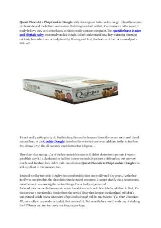 Quest Chocolate Chip Cookie Dough really does appear to be cookie dough, it has the aroma
of chocolate and the bottom seems nice. On biting involved with it, it’s even more bittersweet; I
really believe they used chocolates, so this is really a minor complaint.The specific base is nice
and slightly salty, essentially cookie dough. I don’t understand how they maintain churning
out tasty bars which are actually healthy. Having said that, the texture of the bar seemed just a
little off.

It’s not really gritty plenty of. I’m thinking this can be because those flavors are section of the all
natural line, as the Cookie Dough (based on the website) can be an addition to the initial line.
I’ve always loved the all naturals much better.But I digress. ..
Therefore after eating 1 / 2 of the bar mainly because is (I didn’t desire to stop since it was so
good this way!), I nuked another half for 9 mere seconds.It got just a little softer, but not very
much, and the chocolate didn't melt. nonetheless Quest Chocolate Chip Cookie Dough was
still excellent in this manner, too.
It tasted similar to cookie dough when comfortable, then one really cool happened. As the bar
itself was comfortable, the chocolate chunks stayed awesome. I cannot clarify this phenomenon,
nonetheless it was among the coolest things I’ve actually experienced.
I adored the contrast between your warm foundation and cool chocolate.In addition to that, it’s
the same as a comfortable cookie from the stove.I’d say that despite the fact that I still don’t
understand which Quest Chocolate Chip Cookie Dough will be my favorite (I've four: Chocolate
PB, not really in any order actually), that one isn’t it. But nonetheless, worth each day of stalking
the UPS man and continuously tracking my package...

 