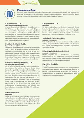 K.S.Venkatagiri,LL.B.
PrincipalConsultant&ChiefAdvisor
A former Commissioner of Customs & Central Excise, is the
Chief Advisor for QuestCom. He has nearly 20 years
experience with the Department, 10 years as High Court
Advocate and was a former Regional Head of Indirect Tax
Consulting rmatChennai.HeisbasedatChennaiandwith
his vast experience in the service and as an advocate brings
exceptional dynamics to the organization and is a source of
greatstrengthandleadershiptothe rm.
Dr.N.R.N.Reddy,IRS(Retd).
FounderPartner&CEO
An ex-IRS (Customs & Central Excise) o cer, who resigned
after 15 years of service in Customs & Central Excise,
founded the consultancy rm in 2008. He has vast
experience in the areas of Project Imports, Valuation and
Investigation related matters of Customs. He has extensive
knowledge of Customs Law and procedures. He has served
atChennaiandVisakhapatnamCustoms&CentralExcise.
G.VidyadharReddy,IRS(Retd).,LL.B.
Partner&PrincipalConsultant
An IRS o cer who took voluntary retirement as Deputy
Commissioner, after serving in Customs, Central Excise,
Service Tax, Special Economic Zones for total 20 years. He
has extensive knowledge of customs assessment, of
imports, exports, Special valuations, investigations wing.
He was in charge of central excise technical divisions for
several years. He was speci ed o cer of SEEPZ SEZ,
Mumbai for four years, during which time, he was handling
about 350 EOU Units and 300 SEZ units. With his vast
experience in the department, he brings deep
understanding of rules, procedures, and solutions with
forte in Customs, Excise, SEZ, 100% EOU, STPI and Service
Taxmatters.
N.RamReddy,LL.B.
Consultant
He has served the department for 21 years in various areas
such as Customs, Central Excise, ServiceTax & Air Port, took
voluntary retirement as Superintendent of Central Excise to
practice in the High Court of Andhra Pradesh. He brings in
his expertise in investigations, audit and exhaustive led
experience,whichshallhelptheclients.
K.NagarajaRao,LL.B.
Consultant
He has worked as Superintendent with Customs & Central
Excise for 22 years. He took voluntary retirement to do legal
practice in Taxation. He assisted senior advocates, who later
became justices. He brings thorough expertise in Customs,
CentralExcise,ServiceTaxmatters,Valueaddedtaxissues.
SudhakarR.Challa,MBA,LL.B.
Advocate&Consultant
He is an advocate with interest in taxation law. He has excellent
drafting, interpersonal skills, and is associated with Questcom.
He is capable of handling customs, service tax, adjudications,
appealsandrefunds.
K.SandhyaReddy,B.A.,LL.B.(Hons)
Advocate&Consultant
She has completed B.A., LL.B from National Law University,
Visakhapatnam, in 2014 and has been working with QuestCom
since then. She handles issues of clients at various judicial fora,
includingadjudicationandappellateauthorities.
D.V.SubbaRao,LL.B.
Consultant
AformerSuperintendentofCustoms&Excise,havingworkedas
consultant in E&Y, Chennai. He has extensive exposure to
Central Excise and Service Tax matters and is based at
Visakhapatnam. He looks after all QuestCom work in
VisakhapatnamandKakinadaregions.
ManagementTeam
QuestCom has a well coordinated team of energetic and enthusiastic professionals who standout with
impressive achievements and credentials to assist and manage their clients taxation needs. The team is
drivenbythefollowingpeople,experiencedintheirrespectiveareasofpractice:
 