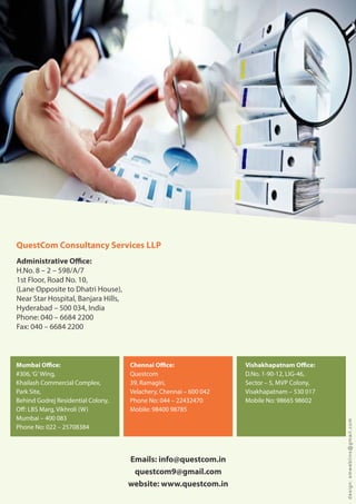 Administrative O ce:
H.No. 8 2 598/A/7
1st Floor, Road No. 10,
(Lane Opposite to Dhatri House),
Near Star Hospital, Banjara Hills,
Hyderabad 500 034, India
Phone: 040 6684 2200
Fax: 040 6684 2200
Emails: info@questcom.in
questcom9@gmail.com
website: www.questcom.in
QuestCom Consultancy Services LLP
Vishakhapatnam O ce:
D.No. 1-90-12, LIG-46,
Sector 5, MVP Colony,
Visakhapatnam 530 017
Mobile No: 98665 98602
Chennai O ce:
Questcom
39, Ramagiri,
Velachery, Chennai 600 042
Phone No: 044 22432470
Mobile: 98400 98785
Mumbai O ce:
#306, G Wing,
Khailash Commercial Complex,
Park Site,
Behind Godrej Residential Colony,
O : LBS Marg, Vikhroli (W)
Mumbai 400 083
Phone No: 022 25708384
design:smweblinx@gmail.com
 