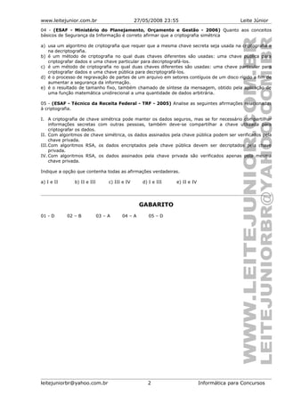www.leitejunior.com.br 27/05/2008 23:55 Leite Júnior
04 - (ESAF - Ministério do Planejamento, Orçamento e Gestão - 2006) Quanto aos conceitos
básicos de Segurança da Informação é correto afirmar que a criptografia simétrica
a) usa um algoritmo de criptografia que requer que a mesma chave secreta seja usada na criptografia e
na decriptografia.
b) é um método de criptografia no qual duas chaves diferentes são usadas: uma chave pública para
criptografar dados e uma chave particular para decriptografá-los.
c) é um método de criptografia no qual duas chaves diferentes são usadas: uma chave particular para
criptografar dados e uma chave pública para decriptografá-los.
d) é o processo de regravação de partes de um arquivo em setores contíguos de um disco rígido a fim de
aumentar a segurança da informação.
e) é o resultado de tamanho fixo, também chamado de síntese da mensagem, obtido pela aplicação de
uma função matemática unidirecional a uma quantidade de dados arbitrária.
05 - (ESAF - Técnico da Receita Federal - TRF - 2005) Analise as seguintes afirmações relacionadas
à criptografia.
I. A criptografia de chave simétrica pode manter os dados seguros, mas se for necessário compartilhar
informações secretas com outras pessoas, também deve-se compartilhar a chave utilizada para
criptografar os dados.
II. Com algoritmos de chave simétrica, os dados assinados pela chave pública podem ser verificados pela
chave privada.
III.Com algoritmos RSA, os dados encriptados pela chave pública devem ser decriptados pela chave
privada.
IV. Com algoritmos RSA, os dados assinados pela chave privada são verificados apenas pela mesma
chave privada.
Indique a opção que contenha todas as afirmações verdadeiras.
a) I e II b) II e III c) III e IV d) I e III e) II e IV
GABARITO
01 - D 02 – B 03 – A 04 – A 05 – D
leitejuniorbr@yahoo.com.br 2 Informática para Concursos
 