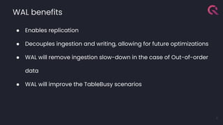 WAL benefits
● Enables replication
● Decouples ingestion and writing, allowing for future optimizations
● WAL will remove ingestion slow-down in the case of Out-of-order
data
● WAL will improve the TableBusy scenarios
8
 