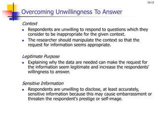 10-12
Overcoming Unwillingness To Answer
Context
 Respondents are unwilling to respond to questions which they
consider to be inappropriate for the given context.
 The researcher should manipulate the context so that the
request for information seems appropriate.
Legitimate Purpose
 Explaining why the data are needed can make the request for
the information seem legitimate and increase the respondents'
willingness to answer.
Sensitive Information
 Respondents are unwilling to disclose, at least accurately,
sensitive information because this may cause embarrassment or
threaten the respondent's prestige or self-image.
 