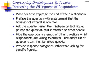 10-13
Overcoming Unwillingness To Answer
Increasing the Willingness of Respondents
 Place sensitive topics at the end of the questionnaire.
 Preface the question with a statement that the
behavior of interest is common.
 Ask the question using the third-person technique:
phrase the question as if it referred to other people.
 Hide the question in a group of other questions which
respondents are willing to answer. The entire list of
questions can then be asked quickly.
 Provide response categories rather than asking for
specific figures.
 