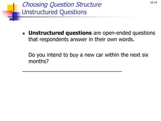 10-14
Choosing Question Structure
Unstructured Questions
 Unstructured questions are open-ended questions
that respondents answer in their own words.
Do you intend to buy a new car within the next six
months?
__________________________________
 