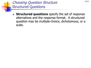 10-15
Choosing Question Structure
Structured Questions
 Structured questions specify the set of response
alternatives and the response format. A structured
question may be multiple-choice, dichotomous, or a
scale.
 