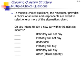 10-16
Choosing Question Structure
Multiple-Choice Questions
 In multiple-choice questions, the researcher provides
a choice of answers and respondents are asked to
select one or more of the alternatives given.
Do you intend to buy a new car within the next six
months?
____ Definitely will not buy
____ Probably will not buy
____ Undecided
____ Probably will buy
____ Definitely will buy
____ Other (please specify)
 