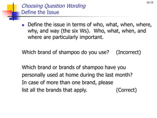 10-19
Choosing Question Wording
Define the Issue
 Define the issue in terms of who, what, when, where,
why, and way (the six Ws). Who, what, when, and
where are particularly important.
Which brand of shampoo do you use? (Incorrect)
Which brand or brands of shampoo have you
personally used at home during the last month?
In case of more than one brand, please
list all the brands that apply. (Correct)
 