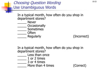 10-22
Choosing Question Wording
Use Unambiguous Words
In a typical month, how often do you shop in
department stores?
_____ Never
_____ Occasionally
_____ Sometimes
_____ Often
_____ Regularly (Incorrect)
In a typical month, how often do you shop in
department stores?
_____ Less than once
_____ 1 or 2 times
_____ 3 or 4 times
_____ More than 4 times (Correct)
 