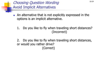 10-24
Choosing Question Wording
Avoid Implicit Alternatives
 An alternative that is not explicitly expressed in the
options is an implicit alternative.
1. Do you like to fly when traveling short distances?
(Incorrect)
2. Do you like to fly when traveling short distances,
or would you rather drive?
(Correct)
 