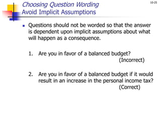 10-25
Choosing Question Wording
Avoid Implicit Assumptions
 Questions should not be worded so that the answer
is dependent upon implicit assumptions about what
will happen as a consequence.
1. Are you in favor of a balanced budget?
(Incorrect)
2. Are you in favor of a balanced budget if it would
result in an increase in the personal income tax?
(Correct)
 