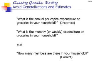 10-26
Choosing Question Wording
Avoid Generalizations and Estimates
“What is the annual per capita expenditure on
groceries in your household?” (Incorrect)
“What is the monthly (or weekly) expenditure on
groceries in your household?”
and
“How many members are there in your household?”
(Correct)
 