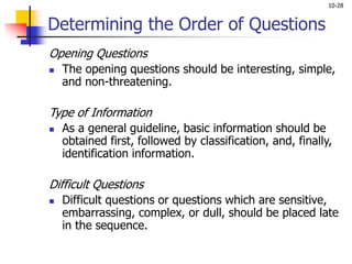 10-28
Determining the Order of Questions
Opening Questions
 The opening questions should be interesting, simple,
and non-threatening.
Type of Information
 As a general guideline, basic information should be
obtained first, followed by classification, and, finally,
identification information.
Difficult Questions
 Difficult questions or questions which are sensitive,
embarrassing, complex, or dull, should be placed late
in the sequence.
 