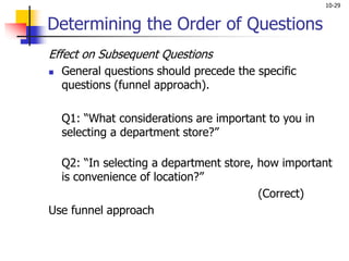 10-29
Determining the Order of Questions
Effect on Subsequent Questions
 General questions should precede the specific
questions (funnel approach).
Q1: “What considerations are important to you in
selecting a department store?”
Q2: “In selecting a department store, how important
is convenience of location?”
(Correct)
Use funnel approach
 