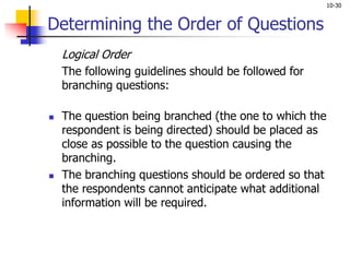 10-30
Determining the Order of Questions
Logical Order
The following guidelines should be followed for
branching questions:
 The question being branched (the one to which the
respondent is being directed) should be placed as
close as possible to the question causing the
branching.
 The branching questions should be ordered so that
the respondents cannot anticipate what additional
information will be required.
 